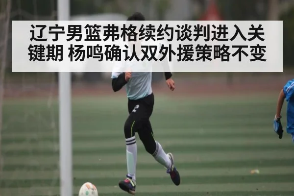辽宁男篮弗格续约谈判进入关键期 杨鸣确认双外援策略不变