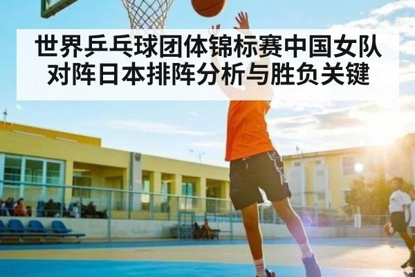 世界乒乓球团体锦标赛中国女队对阵日本排阵分析与胜负关键