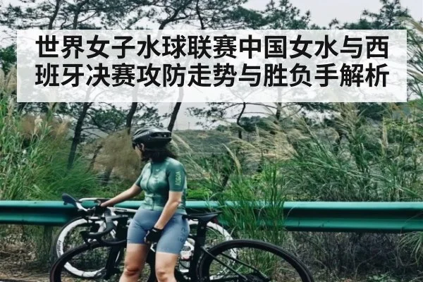 世界女子水球联赛中国女水与西班牙决赛攻防走势与胜负手解析