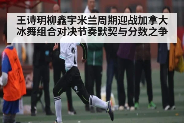 王诗玥柳鑫宇米兰周期迎战加拿大冰舞组合对决节奏默契与分数之争
