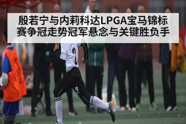 殷若宁与内莉科达LPGA宝马锦标赛争冠走势冠军悬念与关键胜负手 | kaiyun